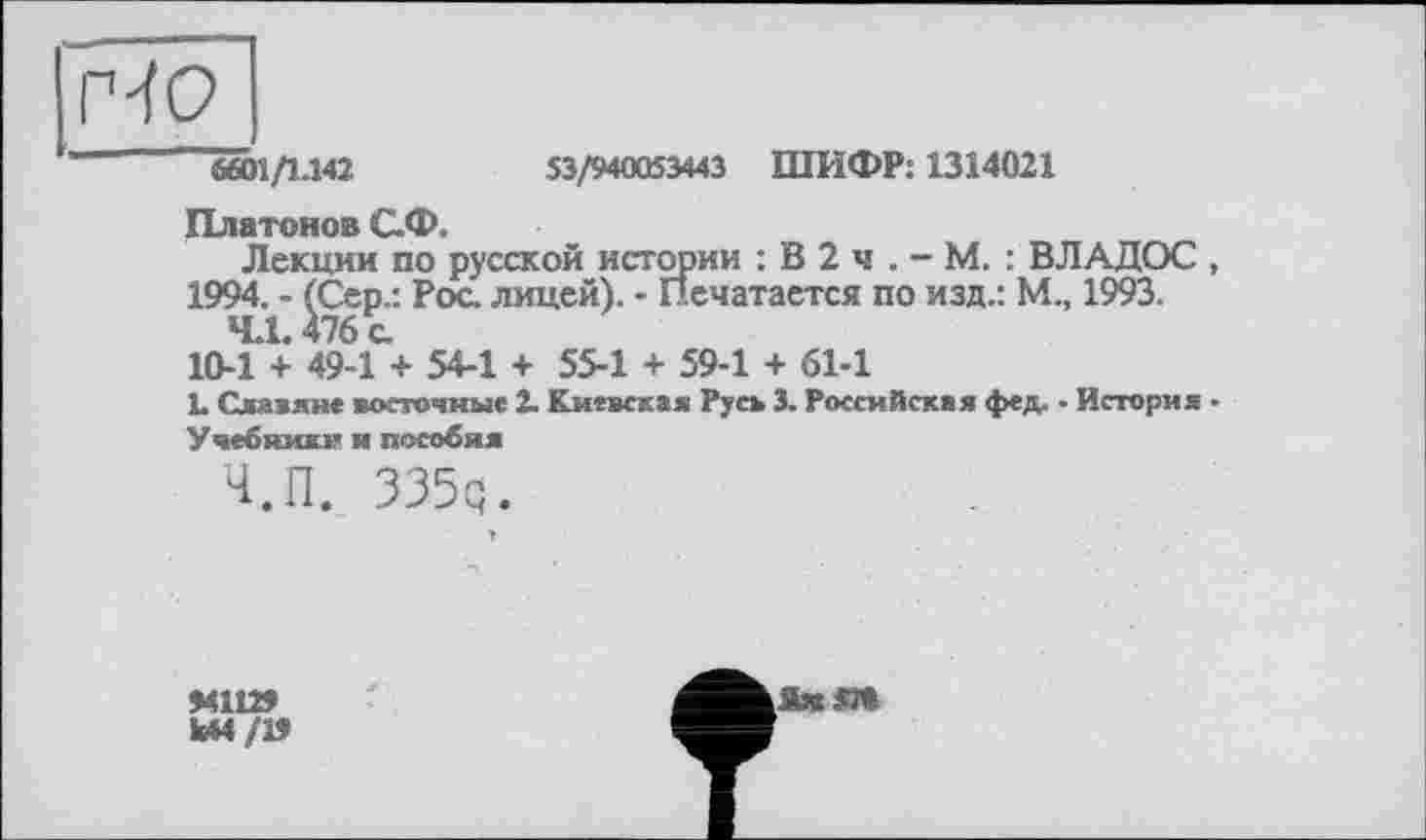 ﻿6601Д.142	53/940053443 ШИФР: 1314021
Платонов С.Ф.
Лекции по русской истории : В 2 ч . - М. : ВЛАДОС , 1994. - (Сер.: Рос лицей). - Печатается по изд.: М., 1993.
4.1.476 с
10-1 + 49-1 + 54-1 + 55-1 + 59-1 + 61-1
L Славяне восточные 2. Киевская Русь 3. Российская фед. - История ■
Учебники и пособия
Ч.П. 335q.
941129
Ы4/19
[JUS*